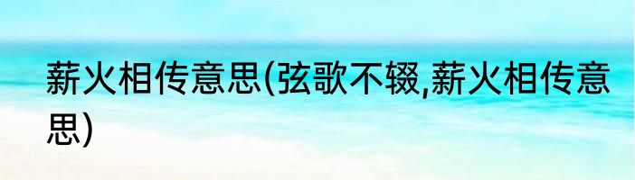 薪火相传意思(弦歌不辍,薪火相传意思)