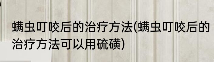 螨虫叮咬后的治疗方法(螨虫叮咬后的治疗方法可以用硫磺)