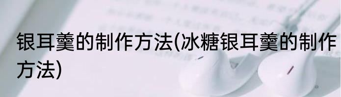 银耳羹的制作方法(冰糖银耳羹的制作方法)