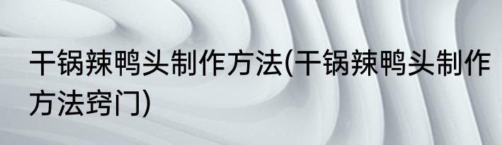 干锅辣鸭头制作方法(干锅辣鸭头制作方法窍门)