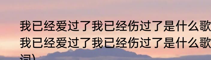我已经爱过了我已经伤过了是什么歌(我已经爱过了我已经伤过了是什么歌词)