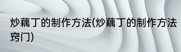 炒藕丁的制作方法(炒藕丁的制作方法窍门)