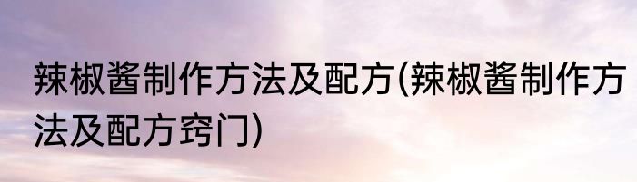 辣椒酱制作方法及配方(辣椒酱制作方法及配方窍门)