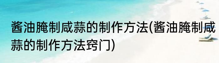 酱油腌制咸蒜的制作方法(酱油腌制咸蒜的制作方法窍门)