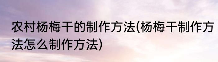 农村杨梅干的制作方法(杨梅干制作方法怎么制作方法)