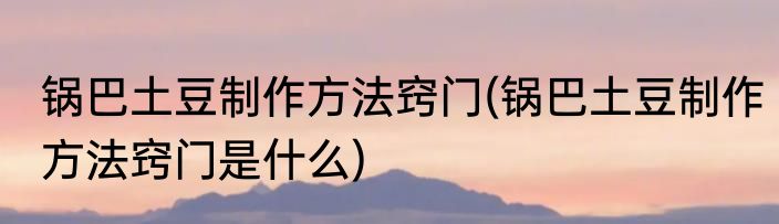 锅巴土豆制作方法窍门(锅巴土豆制作方法窍门是什么)