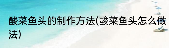 酸菜鱼头的制作方法(酸菜鱼头怎么做法)