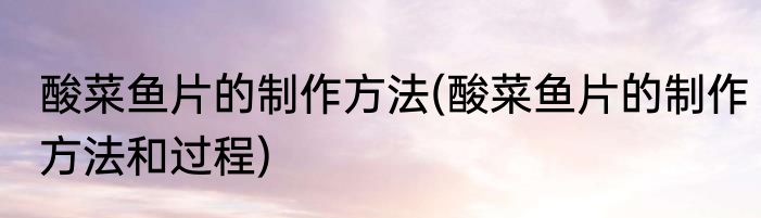 酸菜鱼片的制作方法(酸菜鱼片的制作方法和过程)