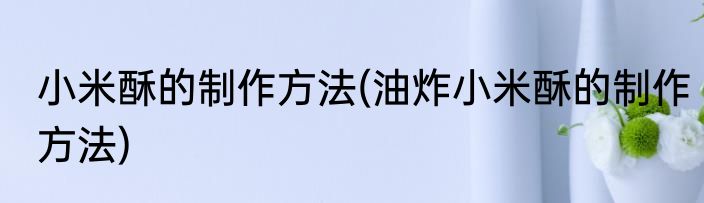 小米酥的制作方法(油炸小米酥的制作方法)