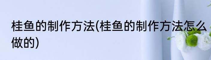 桂鱼的制作方法(桂鱼的制作方法怎么做的)