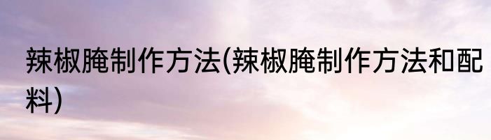 辣椒腌制作方法(辣椒腌制作方法和配料)