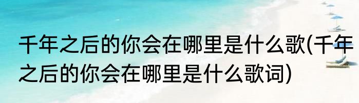 千年之后的你会在哪里是什么歌(千年之后的你会在哪里是什么歌词)