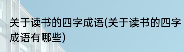 关于读书的四字成语(关于读书的四字成语有哪些)