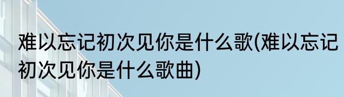 难以忘记初次见你是什么歌(难以忘记初次见你是什么歌曲)