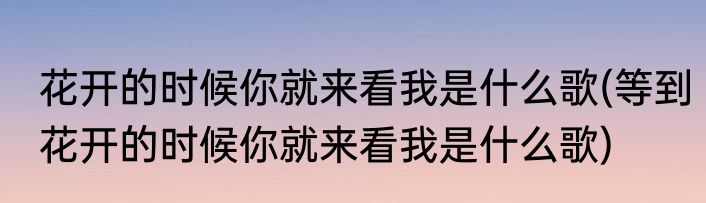 花开的时候你就来看我是什么歌(等到花开的时候你就来看我是什么歌)