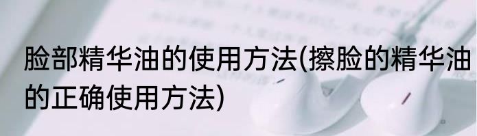 脸部精华油的使用方法(擦脸的精华油的正确使用方法)