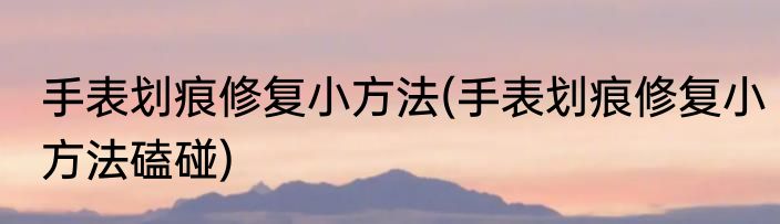 手表划痕修复小方法(手表划痕修复小方法磕碰)