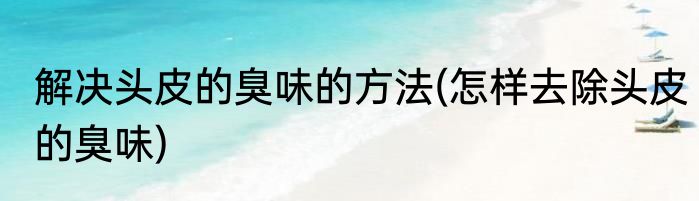 解决头皮的臭味的方法(怎样去除头皮的臭味)