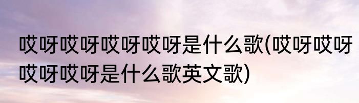 哎呀哎呀哎呀哎呀是什么歌(哎呀哎呀哎呀哎呀是什么歌英文歌)