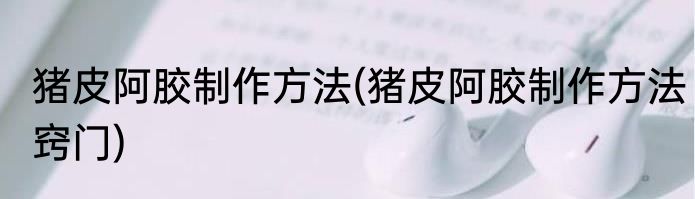 猪皮阿胶制作方法(猪皮阿胶制作方法窍门)