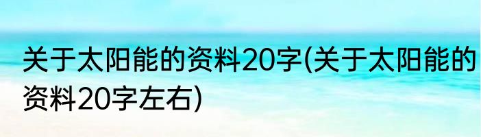 关于太阳能的资料20字(关于太阳能的资料20字左右)