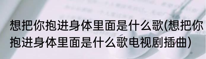 想把你抱进身体里面是什么歌(想把你抱进身体里面是什么歌电视剧插曲)