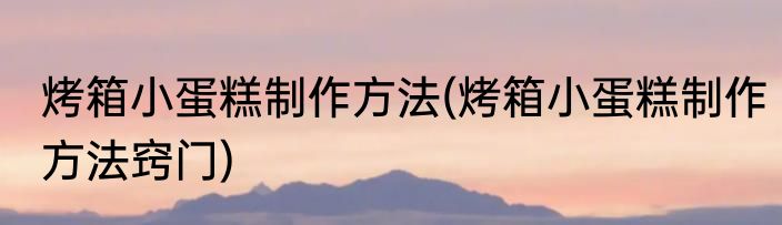 烤箱小蛋糕制作方法(烤箱小蛋糕制作方法窍门)