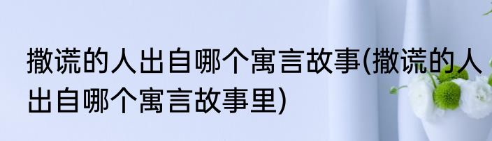 撒谎的人出自哪个寓言故事(撒谎的人出自哪个寓言故事里)