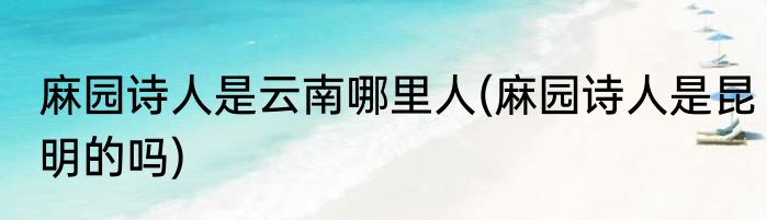 麻园诗人是云南哪里人(麻园诗人是昆明的吗)
