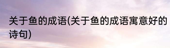 关于鱼的成语(关于鱼的成语寓意好的诗句)