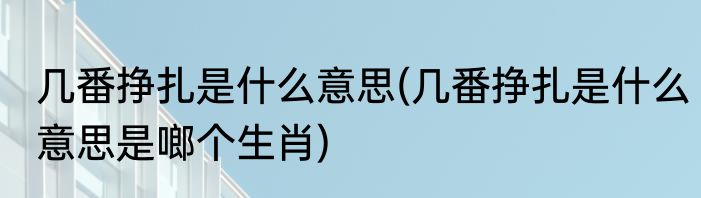 几番挣扎是什么意思(几番挣扎是什么意思是啷个生肖)