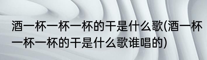 酒一杯一杯一杯的干是什么歌(酒一杯一杯一杯的干是什么歌谁唱的)