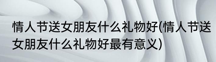 情人节送女朋友什么礼物好(情人节送女朋友什么礼物好最有意义)