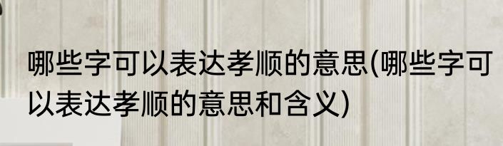 哪些字可以表达孝顺的意思(哪些字可以表达孝顺的意思和含义)