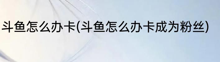 斗鱼怎么办卡(斗鱼怎么办卡成为粉丝)