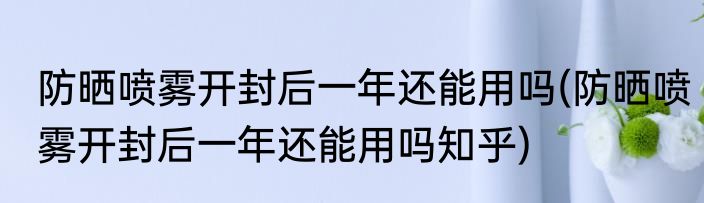 防晒喷雾开封后一年还能用吗(防晒喷雾开封后一年还能用吗知乎)