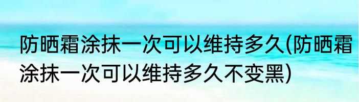 防晒霜涂抹一次可以维持多久(防晒霜涂抹一次可以维持多久不变黑)