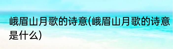 峨眉山月歌的诗意(峨眉山月歌的诗意是什么)