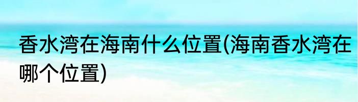 香水湾在海南什么位置(海南香水湾在哪个位置)