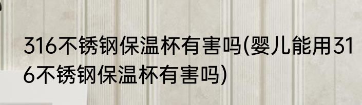 316不锈钢保温杯有害吗(婴儿能用316不锈钢保温杯有害吗)