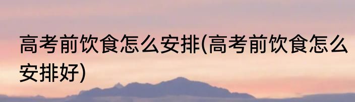 高考前饮食怎么安排(高考前饮食怎么安排好)
