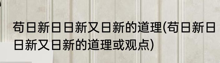 苟日新日日新又日新的道理(苟日新日日新又日新的道理或观点)