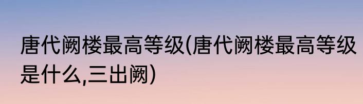 唐代阙楼最高等级(唐代阙楼最高等级是什么,三出阙)