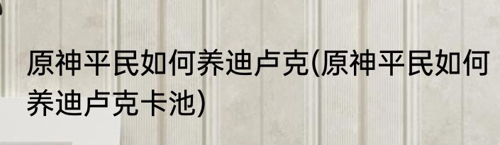原神平民如何养迪卢克(原神平民如何养迪卢克卡池)