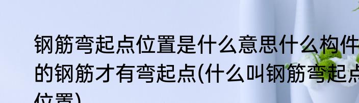 钢筋弯起点位置是什么意思什么构件的钢筋才有弯起点(什么叫钢筋弯起点位置)