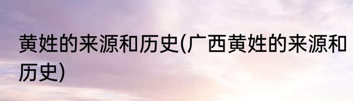 黄姓的来源和历史(广西黄姓的来源和历史)