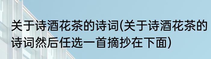 关于诗酒花茶的诗词(关于诗酒花茶的诗词然后任选一首摘抄在下面)