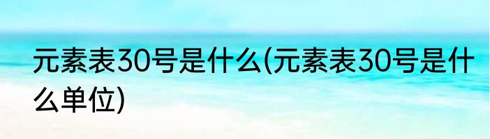 元素表30号是什么(元素表30号是什么单位)