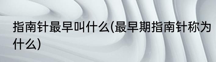 指南针最早叫什么(最早期指南针称为什么)