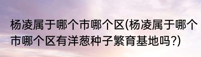 杨凌属于哪个市哪个区(杨凌属于哪个市哪个区有洋葱种子繁育基地吗?)